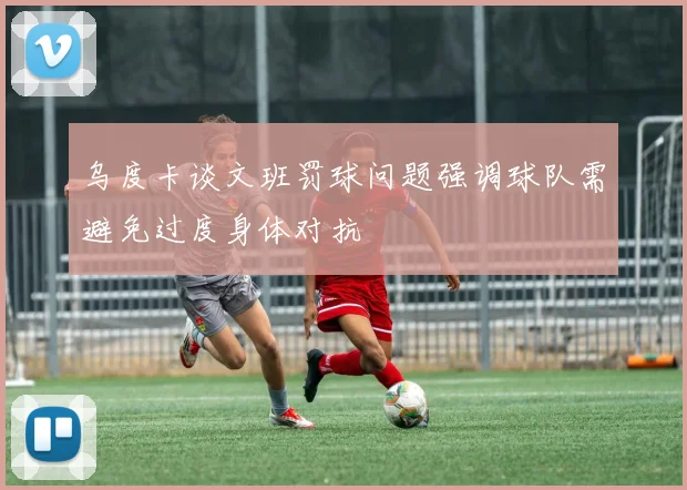 乌度卡谈文班罚球问题强调球队需避免过度身体对抗