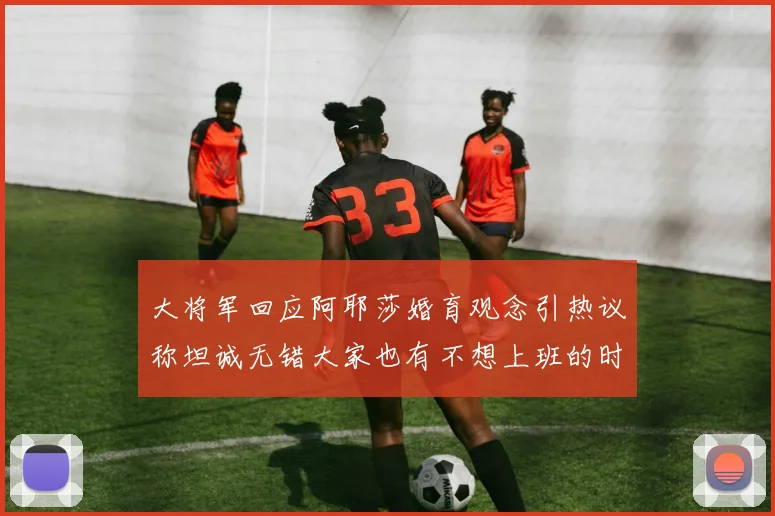 大将军回应阿耶莎婚育观念引热议称坦诚无错大家也有不想上班的时候