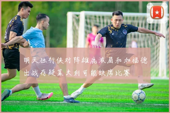 明天独行侠对阵雄鹿浓眉和加福德出战存疑莱夫利可能缺席比赛