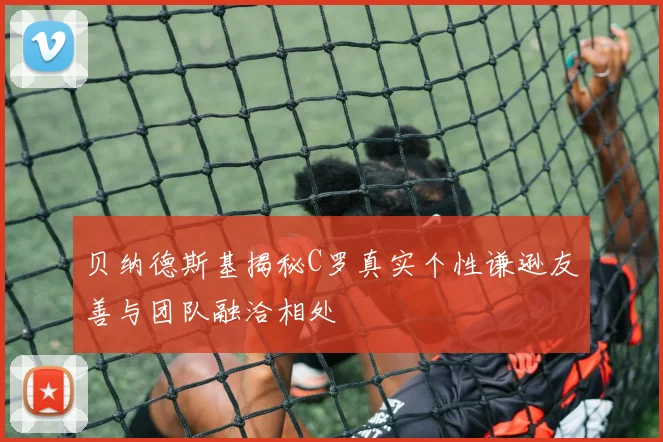 贝纳德斯基揭秘C罗真实个性谦逊友善与团队融洽相处
