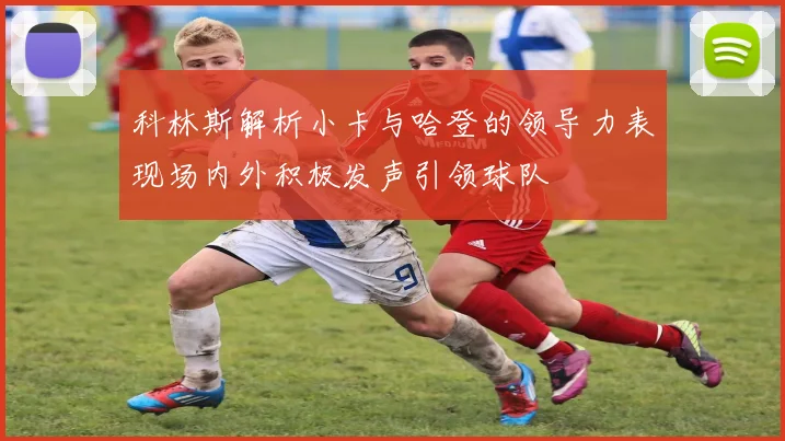 科林斯解析小卡与哈登的领导力表现场内外积极发声引领球队