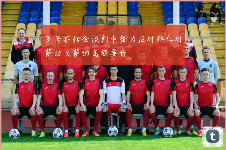 罗马在转会谈判中努力应对拜仁对萨拉戈萨的高额要价