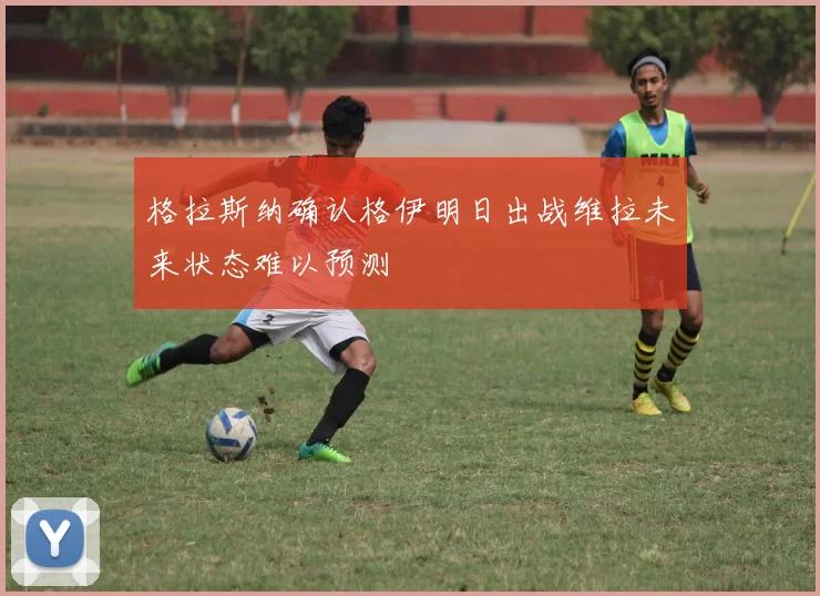 格拉斯纳确认格伊明日出战维拉未来状态难以预测