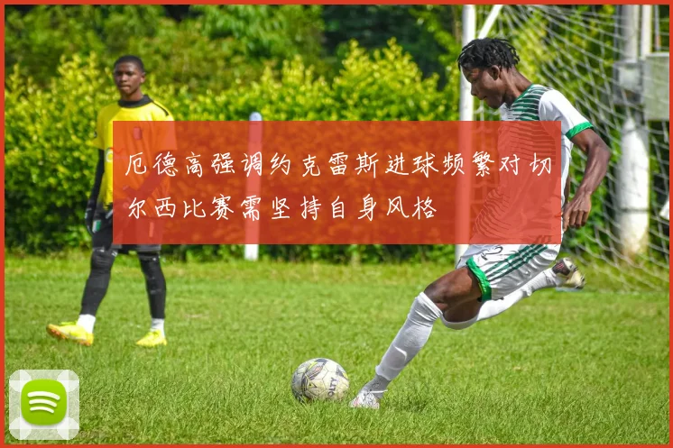 厄德高强调约克雷斯进球频繁对切尔西比赛需坚持自身风格