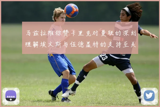 马兹拉维称赞卡里克对曼联的深刻理解埃文斯与伍德盖特的支持至关重要