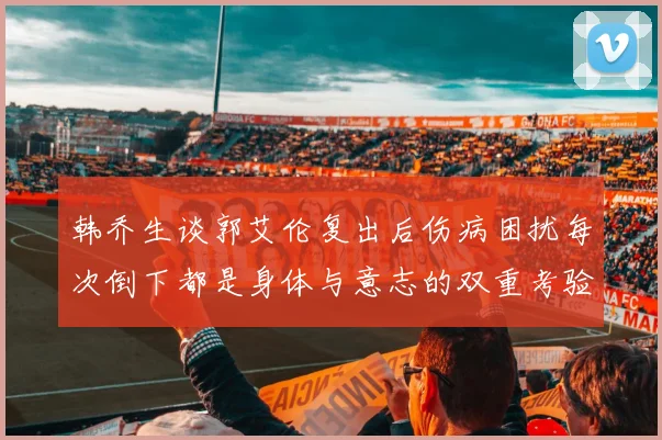 韩乔生谈郭艾伦复出后伤病困扰每次倒下都是身体与意志的双重考验