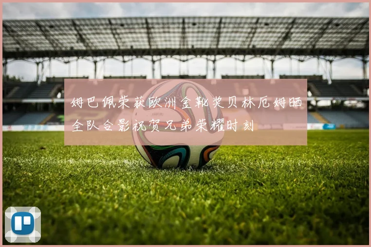 姆巴佩荣获欧洲金靴奖贝林厄姆晒全队合影祝贺兄弟荣耀时刻