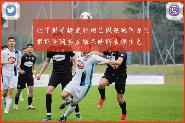 西甲射手榜更新姆巴佩领跑阿尔瓦雷斯紧随其后维尼修斯表现出色