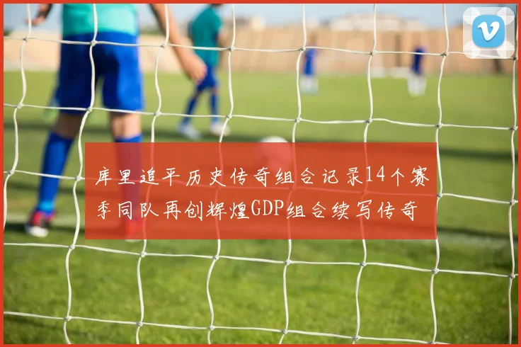 库里追平历史传奇组合记录14个赛季同队再创辉煌GDP组合续写传奇