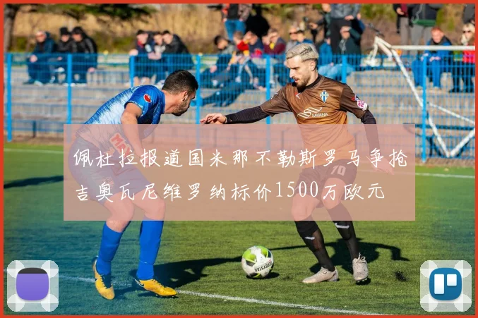 佩杜拉报道国米那不勒斯罗马争抢吉奥瓦尼维罗纳标价1500万欧元