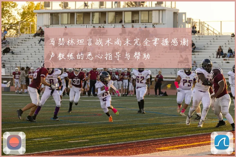 马瑟林坦言战术尚未完全掌握感谢卢教练的悉心指导与帮助