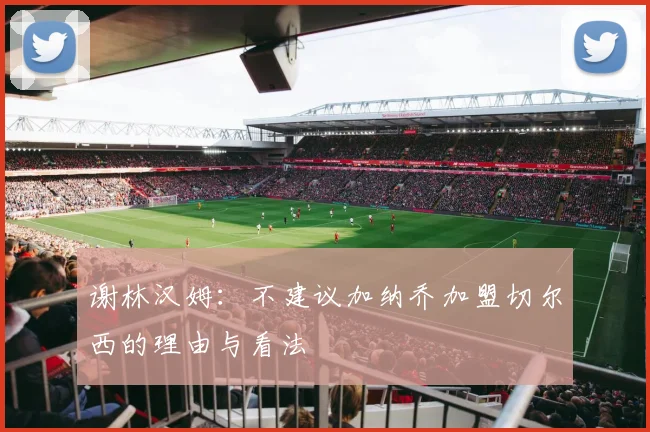 谢林汉姆：不建议加纳乔加盟切尔西的理由与看法