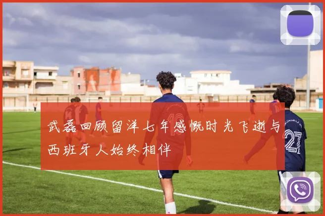 武磊回顾留洋七年感慨时光飞逝与西班牙人始终相伴