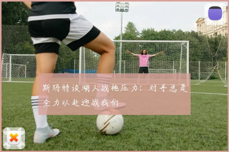 斯玛特谈湖人战袍压力：对手总是全力以赴迎战我们