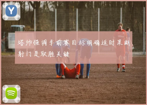 塔帅强调季前赛目标明确适时果断射门是取胜关键